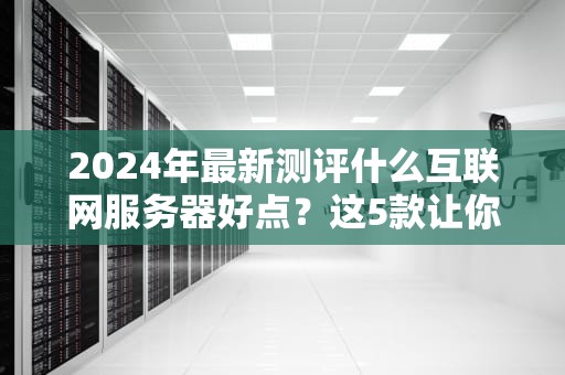 2024年最新测评什么互联网服务器好点？这5款让你告别“转圈圈”焦虑！