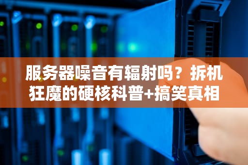 服务器噪音有辐射吗？拆机狂魔的硬核科普+搞笑真相！
