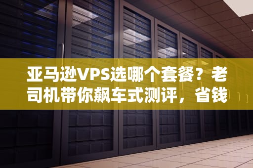亚马逊VPS选哪个套餐？老司机带你飙车式测评，省钱又避坑！