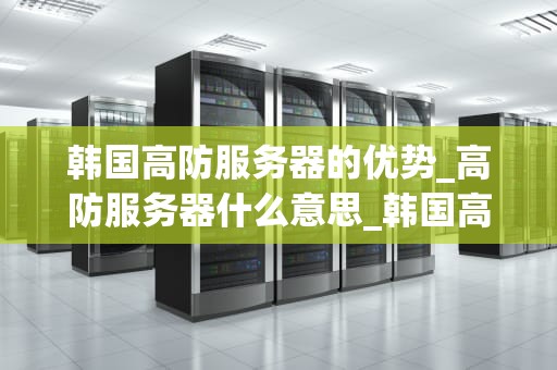 韩国高防服务器的优势_高防服务器什么意思_韩国高防服务器的优势及其在现代业务中的重要性