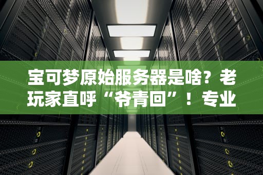 宝可梦原始服务器是啥？老玩家直呼“爷青回”！专业测评带你挖透这颗“化石”