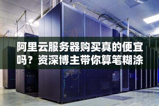 阿里云服务器购买真的便宜吗？资深博主带你算笔糊涂账！