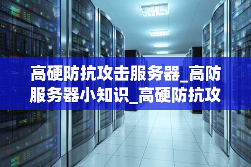 高硬防抗攻击服务器_高防服务器小知识_高硬防抗攻击服务器的全面解析