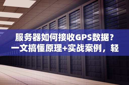 服务器如何接收GPS数据？一文搞懂原理+实战案例，轻松搭建你的定位系统！
