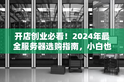 开店创业必看！2024年最全服务器选购指南，小白也能秒懂