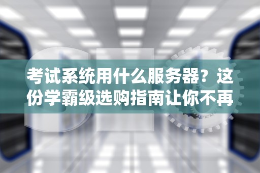 考试系统用什么服务器？这份学霸级选购指南让你不再挂科！