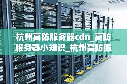 杭州高防服务器cdn_高防服务器小知识_杭州高防服务器CDN的重要性及其应用