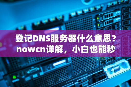 登记DNS服务器什么意思？nowcn详解，小白也能秒懂！