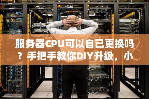 服务器CPU可以自己更换吗？手把手教你DIY升级，小白也能变大神！