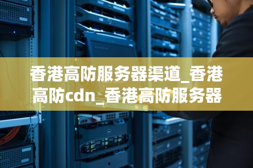 香港高防服务器渠道_香港高防cdn_香港高防服务器渠道的全面解析