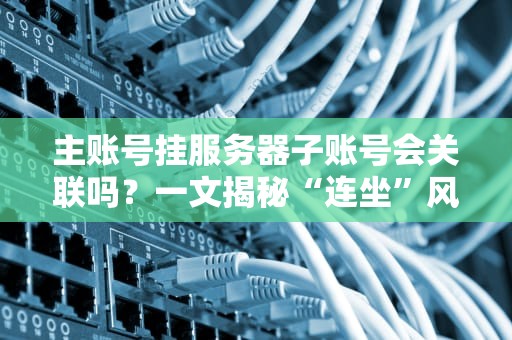 主账号挂服务器子账号会关联吗？一文揭秘“连坐”风险与避坑指南！