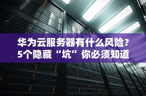 华为云服务器有什么风险？5个隐藏“坑”你必须知道！