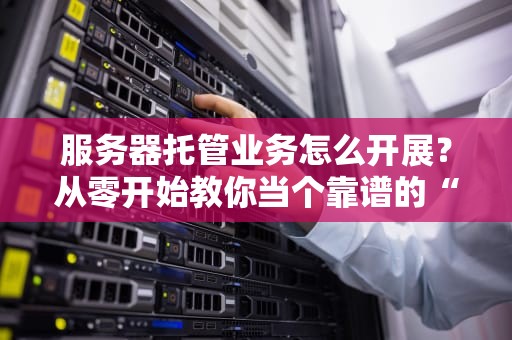 服务器托管业务怎么开展？从零开始教你当个靠谱的“机房包租公”