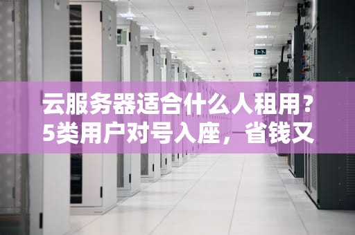 云服务器适合什么人租用？5类用户对号入座，省钱又省心！