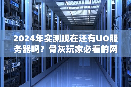 2024年实测现在还有UO服务器吗？骨灰玩家必看的网络创世纪生存指南