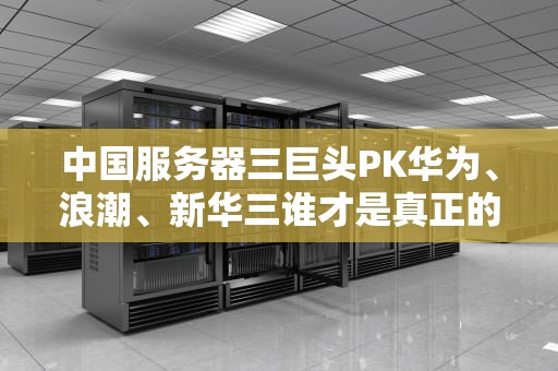 中国服务器三巨头PK华为、浪潮、新华三谁才是真正的“机”王？