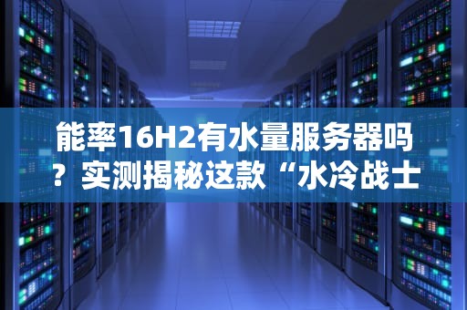 能率16H2有水量服务器吗？实测揭秘这款“水冷战士”的硬核实力！