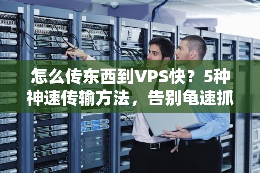 怎么传东西到VPS快？5种神速传输方法，告别龟速抓狂！