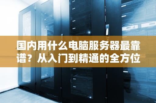 国内用什么电脑服务器最靠谱？从入门到精通的全方位指南！