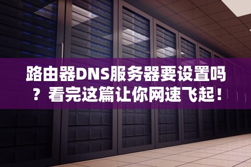 路由器DNS服务器要设置吗？看完这篇让你网速飞起！
