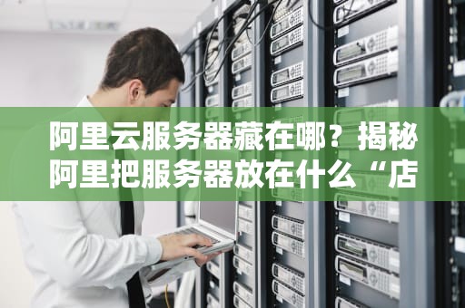 阿里云服务器藏在哪？揭秘阿里把服务器放在什么“店”里的黑科技！