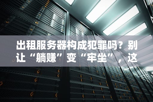 出租服务器构成犯罪吗？别让“躺赚”变“牢坐”，这些法律雷区要避开！