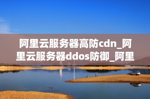 阿里云服务器高防cdn_阿里云服务器ddos防御_阿里云服务器高防CDN的应用与优势