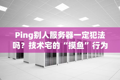 Ping别人服务器一定犯法吗？技术宅的“摸鱼”行为竟可能踩雷！