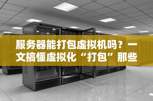 服务器能打包虚拟机吗？一文搞懂虚拟化“打包”那些事儿！