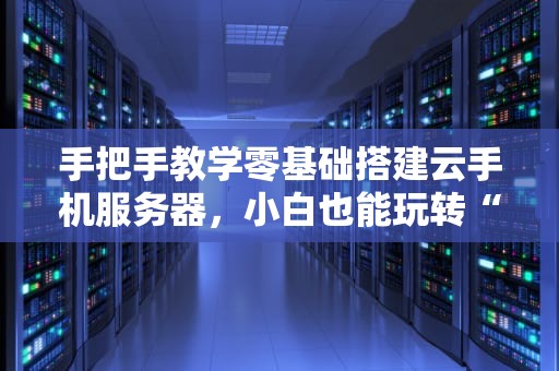 手把手教学零基础搭建云手机服务器，小白也能玩转“手机云”！