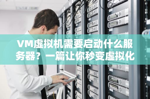 VM虚拟机需要启动什么服务器？一篇让你秒变虚拟化大神的保姆级指南！