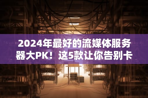 2024年最好的流媒体服务器大PK！这5款让你告别卡顿，爽看4K不翻车