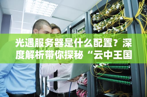 光遇服务器是什么配置？深度解析带你探秘“云中王国”的硬核后台！