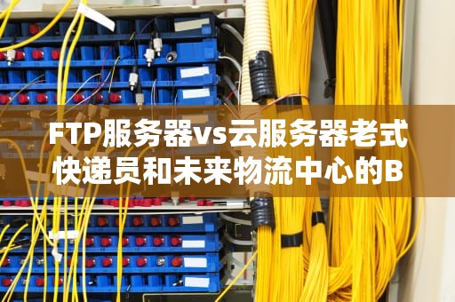FTP服务器vs云服务器老式快递员和未来物流中心的Battle！