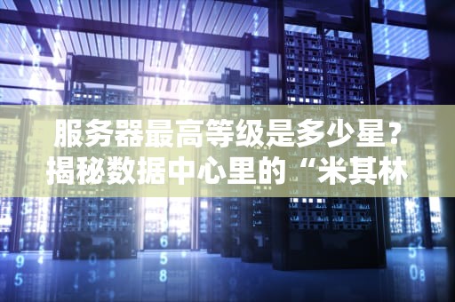 服务器最高等级是多少星？揭秘数据中心里的“米其林”评级！