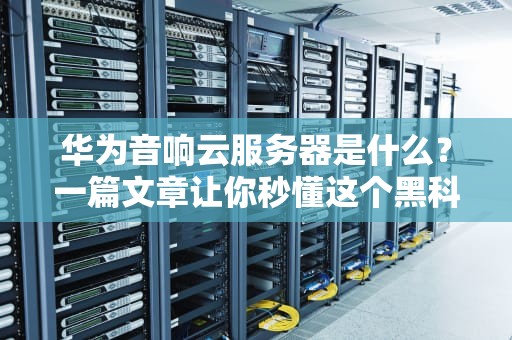 华为音响云服务器是什么？一篇文章让你秒懂这个黑科技！