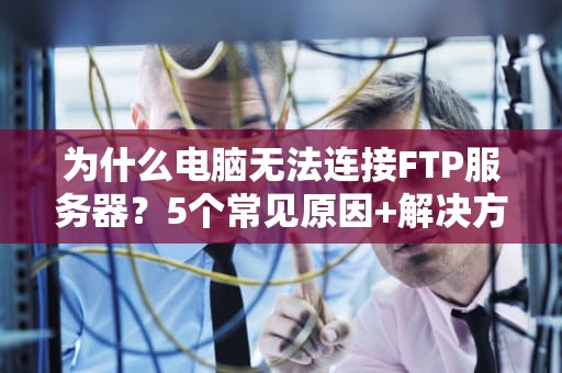 为什么电脑无法连接FTP服务器？5个常见原因+解决方案，看完秒变老司机！