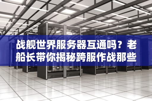 战舰世界服务器互通吗？老船长带你揭秘跨服作战那些事儿！