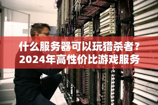 什么服务器可以玩猎杀者？2024年高性价比游戏服务器推荐指南
