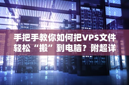 手把手教你如何把VPS文件轻松“搬”到电脑？附超详细教程+避坑指南！