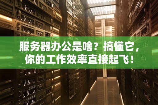 服务器办公是啥？搞懂它，你的工作效率直接起飞！