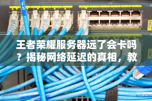 王者荣耀服务器远了会卡吗？揭秘网络延迟的真相，教你丝滑上分！