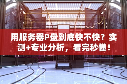 用服务器P盘到底快不快？实测+专业分析，看完秒懂！