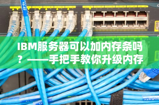 IBM服务器可以加内存条吗？——手把手教你升级内存的正确姿势