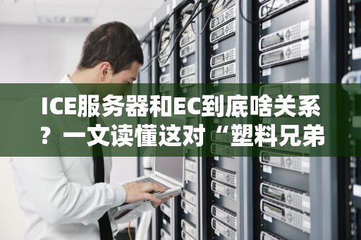 ICE服务器和EC到底啥关系？一文读懂这对“塑料兄弟”的恩怨情仇！
