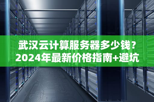 武汉云计算服务器多少钱？2024年最新价格指南+避坑攻略