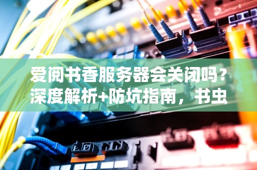 爱阅书香服务器会关闭吗？深度解析+防坑指南，书虫必看！