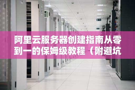 阿里云服务器创建指南从零到一的保姆级教程（附避坑彩蛋）