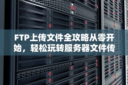 FTP上传文件全攻略从零开始，轻松玩转服务器文件传输！