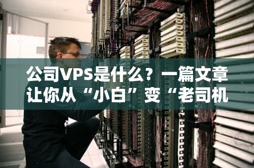 公司VPS是什么？一篇文章让你从“小白”变“老司机”！（附避坑指南）